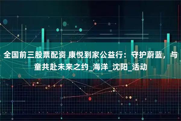 全国前三股票配资 康悦到家公益行：守护蔚蓝，与童共赴未来之约_海洋_沈阳_活动