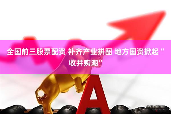 全国前三股票配资 补齐产业拼图 地方国资掀起“收并购潮”