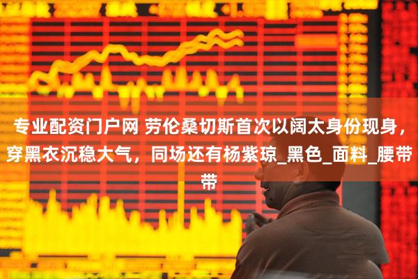 专业配资门户网 劳伦桑切斯首次以阔太身份现身，穿黑衣沉稳大气，同场还有杨紫琼_黑色_面料_腰带
