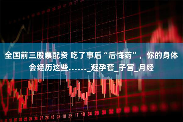 全国前三股票配资 吃了事后“后悔药”，你的身体会经历这些……_避孕套_子宫_月经
