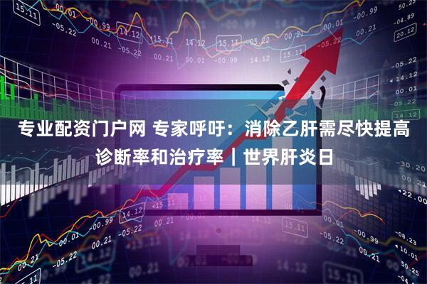 专业配资门户网 专家呼吁：消除乙肝需尽快提高诊断率和治疗率｜世界肝炎日