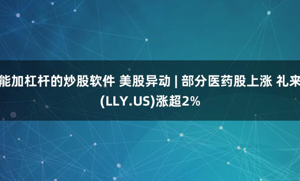 能加杠杆的炒股软件 美股异动 | 部分医药股上涨 礼来(LLY.US)涨超2%