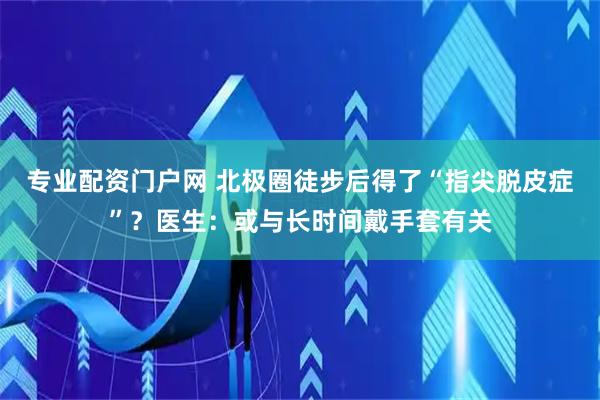 专业配资门户网 北极圈徒步后得了“指尖脱皮症”？医生：或与长时间戴手套有关