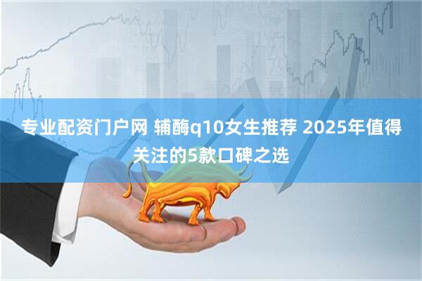 专业配资门户网 辅酶q10女生推荐 2025年值得关注的5款口碑之选