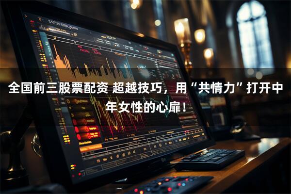 全国前三股票配资 超越技巧，用“共情力”打开中年女性的心扉！