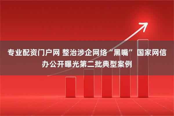 专业配资门户网 整治涉企网络“黑嘴” 国家网信办公开曝光第二批典型案例