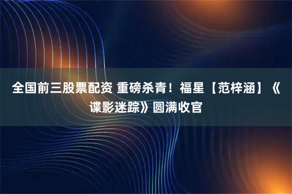 全国前三股票配资 重磅杀青！福星【范梓涵】《谍影迷踪》圆满收官