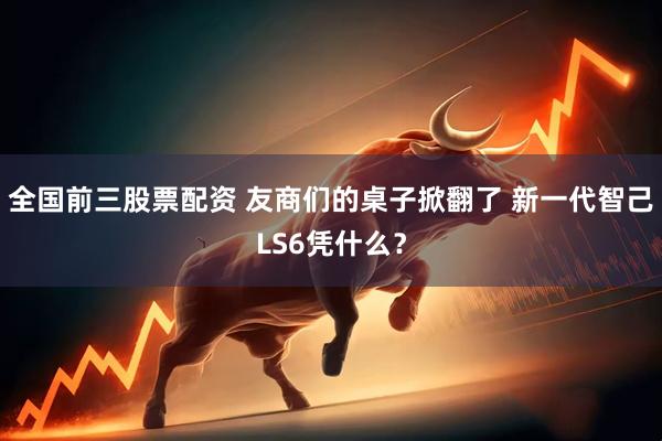 全国前三股票配资 友商们的桌子掀翻了 新一代智己LS6凭什么？