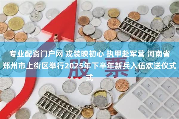 专业配资门户网 戎装映初心 执甲赴军营 河南省郑州市上街区举行2025年下半年新兵入伍欢送仪式