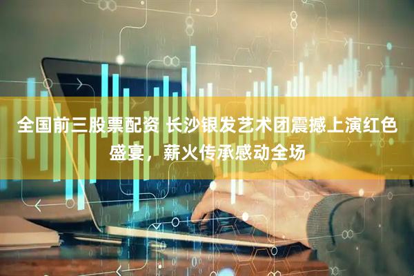 全国前三股票配资 长沙银发艺术团震撼上演红色盛宴，薪火传承感动全场