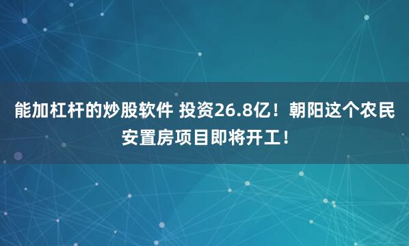 能加杠杆的炒股软件 投资26.8亿！朝阳这个农民安置房项目即将开工！