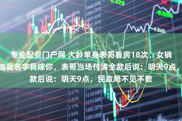 专业配资门户网 大龄单身表哥看房18次，女销售嘲讽：你买下加我名字我嫁你，表哥当场付清全款后说：明天9点，民政局不见不散