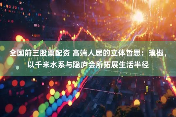 全国前三股票配资 高端人居的立体哲思：璞樾，以千米水系与隐庐会所拓展生活半径