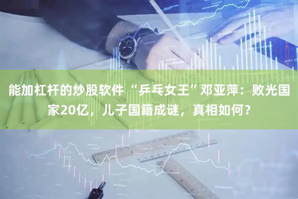 能加杠杆的炒股软件 “乒乓女王”邓亚萍：败光国家20亿，儿子国籍成谜，真相如何？