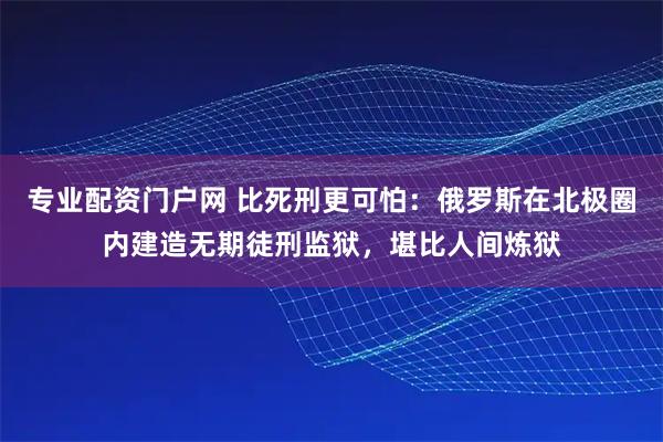 专业配资门户网 比死刑更可怕：俄罗斯在北极圈内建造无期徒刑监狱，堪比人间炼狱
