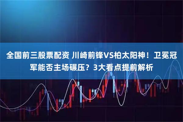 全国前三股票配资 川崎前锋VS柏太阳神！卫冕冠军能否主场碾压？3大看点提前解析