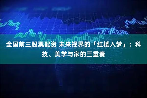 全国前三股票配资 未来视界的「红楼入梦」：科技、美学与家的三重奏