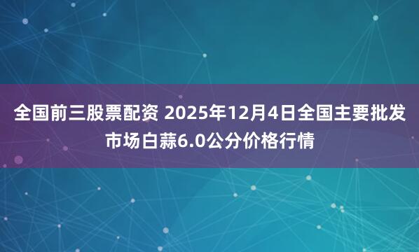 全国前三股票配资 2025年12月4日全国主要批发市场白蒜6.0公分价格行情