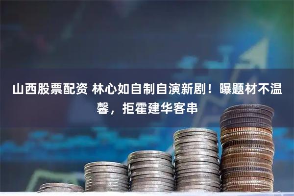 山西股票配资 林心如自制自演新剧！曝题材不温馨，拒霍建华客串