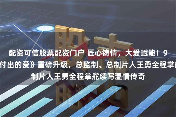 配资可信股票配资门户 匠心铸情，大爱赋能！96集微短剧《她付出的爱》重磅升级，总监制、总制片人王勇全程掌舵续写温情传奇