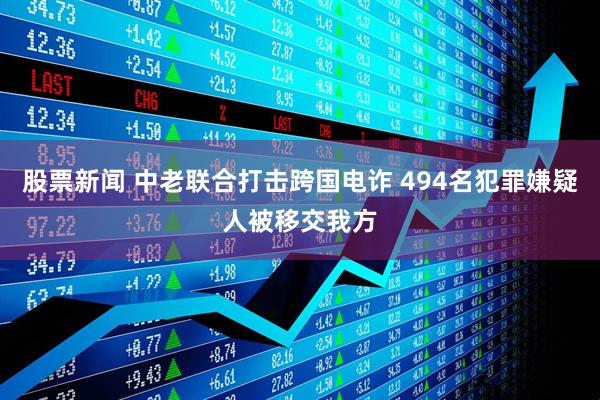 股票新闻 中老联合打击跨国电诈 494名犯罪嫌疑人被移交我方